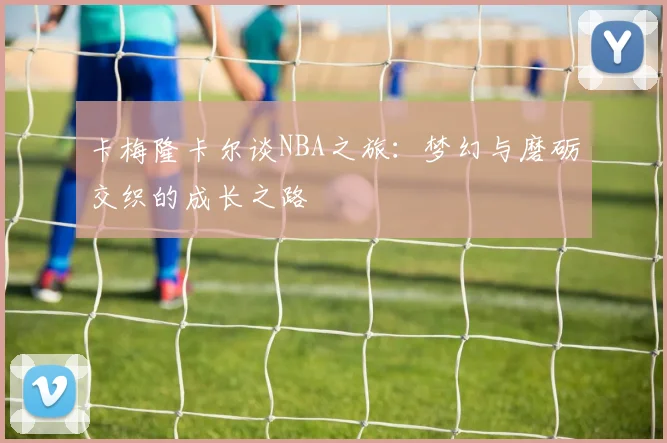 卡梅隆卡尔谈NBA之旅：梦幻与磨砺交织的成长之路