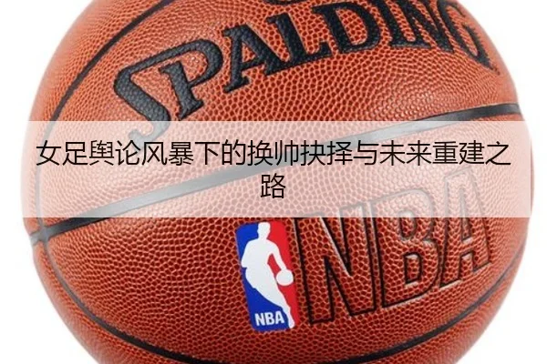 女足舆论风暴下的换帅抉择与未来重建之路